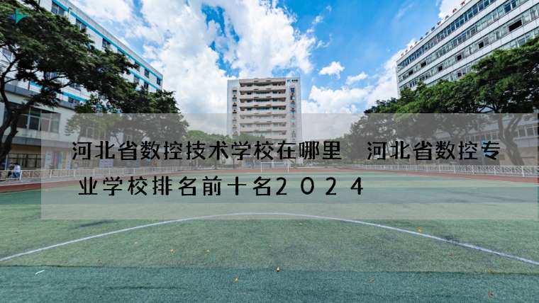 河北省数控技术学校在哪里 河北省数控专业学校排名前十名2024